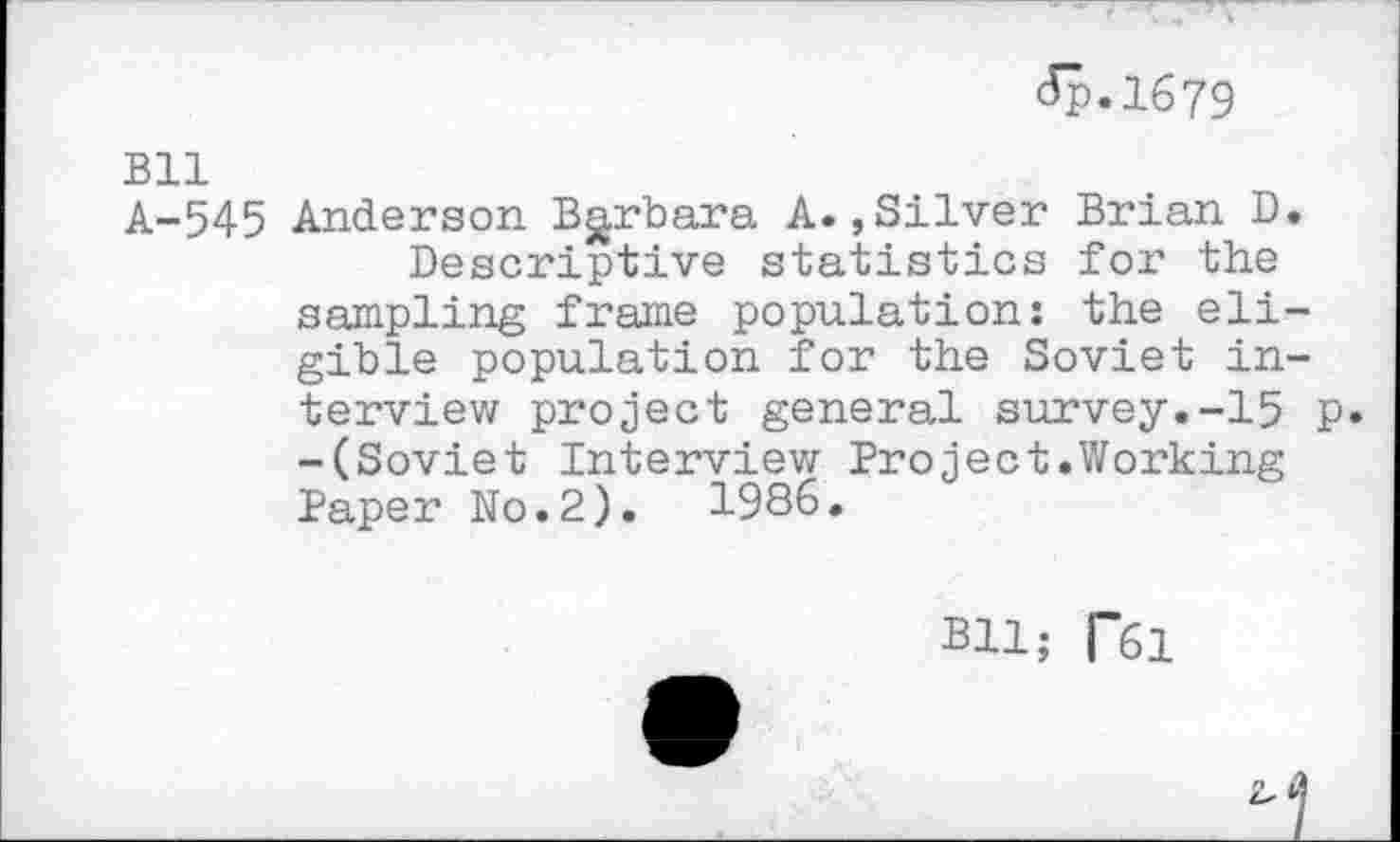 ﻿<5p.l679
Bll
A-545 Anderson Barbara A.,Silver Brian D.
Descriptive statistics for the sampling frame population: the eligible population for the Soviet interview project general survey.-15 p. -(Soviet Interview Project.Working Paper No.2).	1936.
Bll; RSI